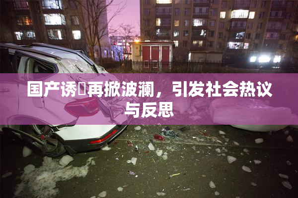 国产诱奷再掀波澜，引发社会热议与反思