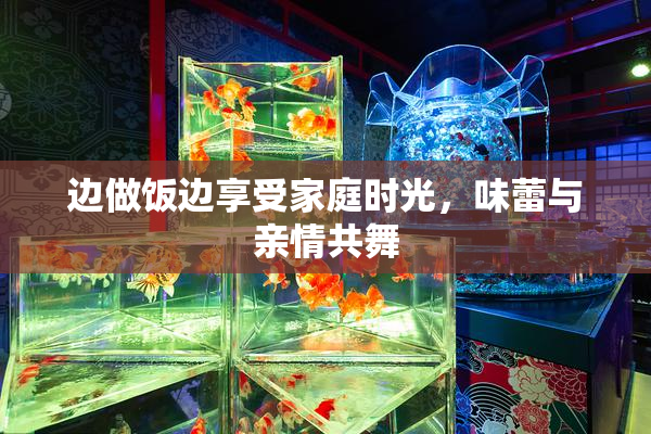 边做饭边享受家庭时光，味蕾与亲情共舞