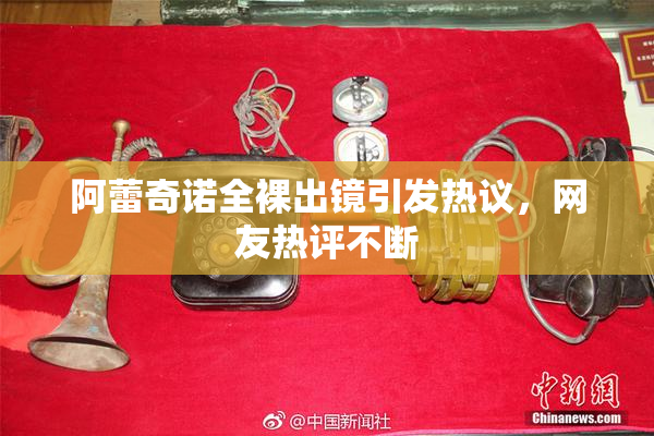 阿蕾奇诺全裸出镜引发热议，网友热评不断