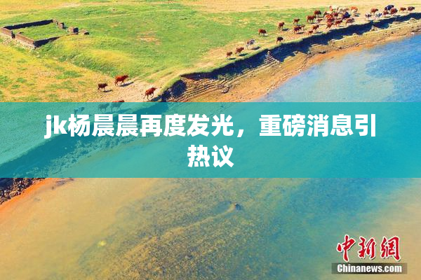 jk杨晨晨再度发光，重磅消息引热议