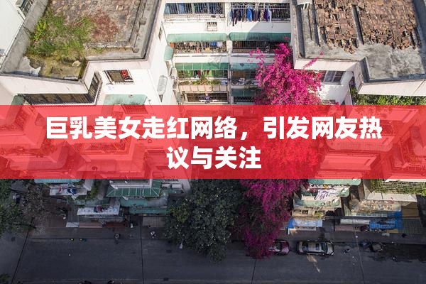 巨乳美女走红网络，引发网友热议与关注
