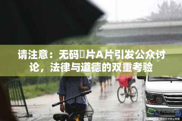 请注意：无码婬片A片引发公众讨论，法律与道德的双重考验