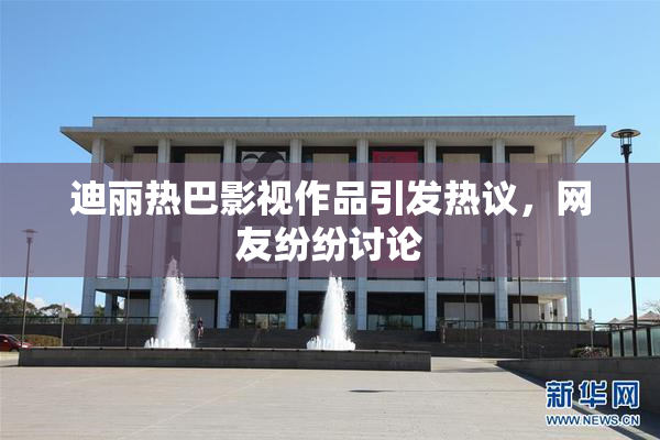迪丽热巴影视作品引发热议，网友纷纷讨论
