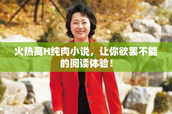 火热高H纯肉小说，让你欲罢不能的阅读体验！