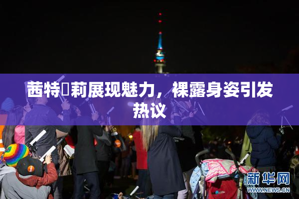 茜特菈莉展现魅力，裸露身姿引发热议