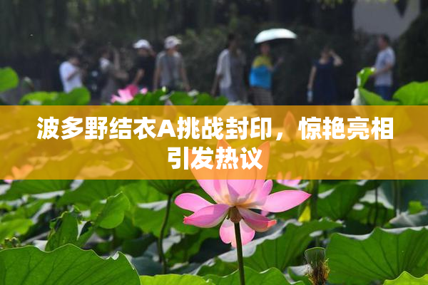 波多野结衣A挑战封印，惊艳亮相引发热议