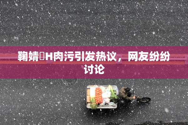 鞠婧祎H肉污引发热议，网友纷纷讨论