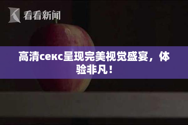 高清ceкс呈现完美视觉盛宴，体验非凡！