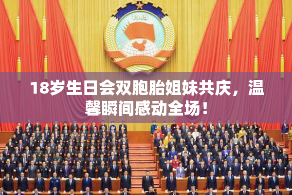 18岁生日会双胞胎姐妹共庆，温馨瞬间感动全场！