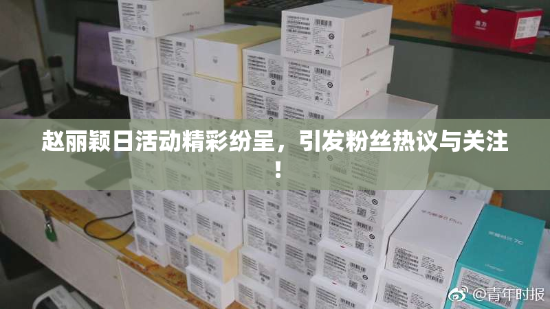赵丽颖日活动精彩纷呈，引发粉丝热议与关注！
