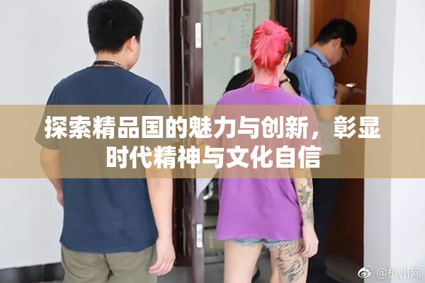 探索精品国的魅力与创新，彰显时代精神与文化自信