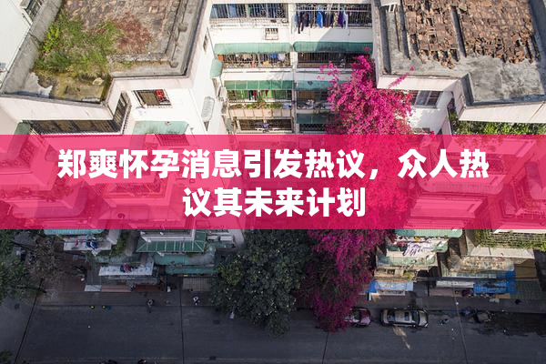 郑爽怀孕消息引发热议，众人热议其未来计划