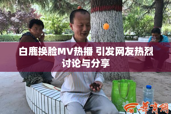 白鹿换脸MV热播 引发网友热烈讨论与分享
