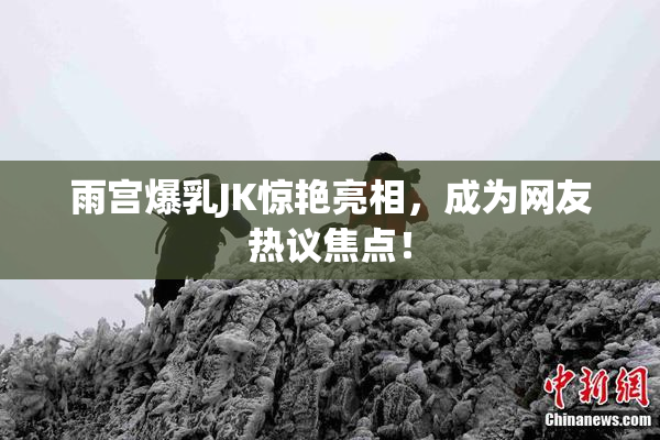 雨宫爆乳JK惊艳亮相，成为网友热议焦点！