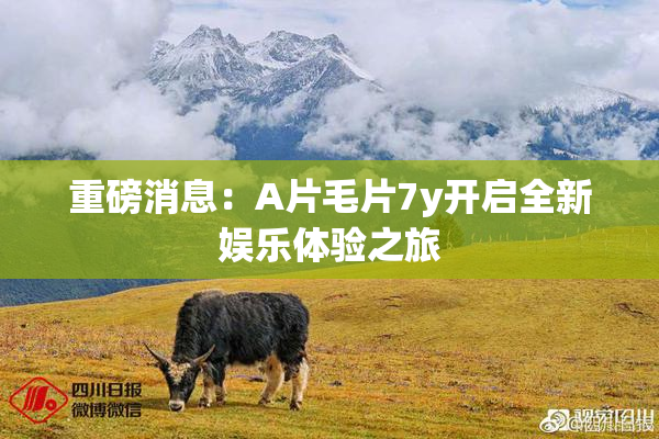 重磅消息：A片毛片7y开启全新娱乐体验之旅