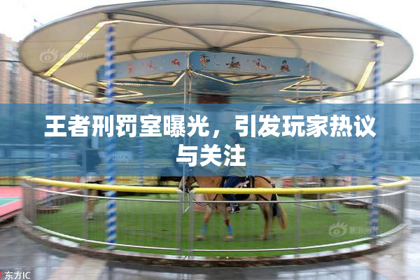 王者刑罚室曝光，引发玩家热议与关注